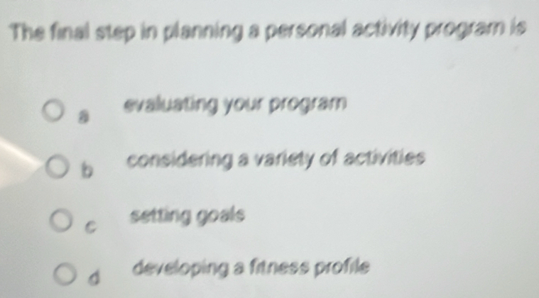 The final step in planning a personal activity program is
evaluating your program
b considering a variety of activities
C setting goals
d developing a fitness profile