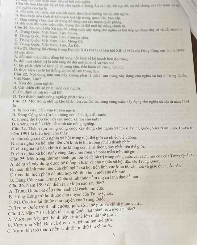 3 đới toần điện mục tiểu xã hội chủ nghĩa
Cầu 19. Sau khi chế độ xã hội chủ nghĩa ở Đông Âu và Liên Xô sụp đô, xu thể chung của các nước xã hội
chủ nghĩa còn lại là
A. đổi mới, cải cách, mở cửa đất nước theo định hướng xã hội chủ nghĩa.
B. thực hiện nền kinh tế kể hoạch hoá tập trung, quan liêu, bao cấp.
C. tăng cường chạy đua vũ trang để nâng cao sức mạnh quốc phòng.
D. đổi mới đất nước toàn diện, trọng tâm là đổi mới hệ thống chính trị.
Câu 20, Sau khi Liên Xô sụp đồ, công cuộc xây dựng chủ nghĩa xã hội tiếp tục được duy trì và đây mạnh ở
A. Trung Quốc, Việt Nam, Lào, Cu-ba.
B. Trung Quốc, Việt Nam, Lào, Cam-pu-chia.
C. Trung Quốc, Việt Nam, Lảo, Mông Cổ.
D. Trung Quốc, Việt Nam, Lào, Ấn Độ.
Câu 21. Đường lối chung trong Đại hội XII (1982) và Đại hội XIII (1987) của Đảng Cộng sản Trung Quốc
đã xác định
A. đổi mới toàn diện, đồng bộ sang nền kinh tế kể hoạch hoá tập trung.
B. đổi mới chính trị là nền táng để đổi mới kinh tế và văn hoá.
C. lấy phát triển về kinh tế là trung tâm, tiến hành cải cách, mở cửa.
D. thực hiện cải tổ hệ thống chính trị làm trung tâm.
Câu 22. Nội dung nào sau đây không phải là thành tựu trong xây dựng chủ nghĩa xã hội ở Trung Quốc,
Việt Nam, Lào?
A. Xoá đói giảm nghèo.
B. Cải thiện chỉ số phát triển con người.
C. Ôn định chính trị — xã hội.
D. Trở thành nước công nghiệp phát triển cao.
Câu 23. Một trong những khó khăn lớn của Cu-ba trong công cuộc xây dựng chủ nghĩa xã hội từ năm 1991
là
A. bị bao vây, cẩm vận từ bên ngoài.
B. Đảng Cộng sản Cu-ba không còn lãnh đạo đất nước.
C. không thể hợp tác với các nước xã hội chủ nghĩa.
D. không có điều kiện để canh tác nông nghiệp.
Câu 24. Thành tựu trong công cuộc xây dựng chủ nghĩa xã hội ở Trung Quốc, Việt Nam, Lào, Cu-ba từ
năm 1991 là biểu hiện cho thấy
A. sức sống của chủ nghĩa xã hội trong một thế giới có nhiều biến động.
B. chủ nghĩa xã hội gắn liền với kinh tế thị trường nhiều thành phần.
C. chủ nghĩa tư bản chính thức không còn là hệ thống duy nhất trên thể giới.
D. chủ nghĩa xã hội ngày cảng được mở rộng và phát triển trên thế giới.
Câu 25. Một trong những thành tựu lớn về chính trị trong công cuộc cải cách, mở cửa của Trung Quốc là
A. đề ra và xây dựng được hệ thống lí luận về chủ nghĩa xã hội đặc sắc Trung Quốc.
B. hoàn thành mục tiêu của chủ nghĩa xã hội trên lĩnh vực kinh tế, văn hoá và giáo dục quốc dân.
C. thay đổi hiển pháp đề phù hợp với tình hình mới của đất nước.
D. Đảng Cộng sản Trung Quốc chính thức nắm quyền lãnh đạo đất nước.
Câu 26. Năm 1999 đã diễn ra sự kiện nào sau đây?
A. Trung Quốc bắt đầu tiến hành cải cách, mở cửa.
B. Hồng Kông trở lại thuộc chủ quyền của Trung Quốc.
C. Ma Cao trở lại thuộc chủ quyền của Trung Quốc.
D. Trung Quốc trở thành cường quốc số 1 thế giới về chinh phục vũ trụ.
Câu 27. Năm 2010, kinh tế Trung Quốc đạt thành tựu nào sau đây?
A. Vượt qua Mỹ, trở thành nền kinh tế lớn nhất thế giới.
B. Vượt qua Nhật Bản và duy trì vị trí thứ hai thế giới.
C. Vươn lên trở thành nền kinh tế lớn thứ hai châu Á.
8