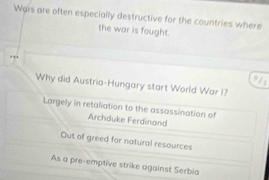 Wars are often especially destructive for the countries where
the war is fought.
8 4
9 1 x
Why did Austria-Hungary start World War I?
Largely in retaliation to the assassination of
Archduke Ferdinand
Out of greed for natural resources
As a pre-emptive strike against Serbia