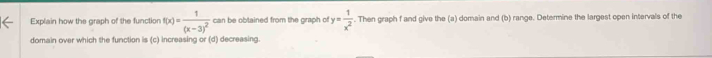 Explain how the graph of the function f(x)=frac 1(x-3)^2 can be obtained from the graph of y= 1/x^2 . Then graph f and give the (a) domain and (b) range. Determine the largest open intervals of the 
domain over which the function is (c) increasing or (d) decreasing.