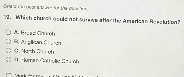 Select the best answer for the question.
19. Which church could not survive after the American Revolution?
A. Broad Church
B. Anglican Church
C. North Church
D. Roman Catholic Church
Mark for reviey