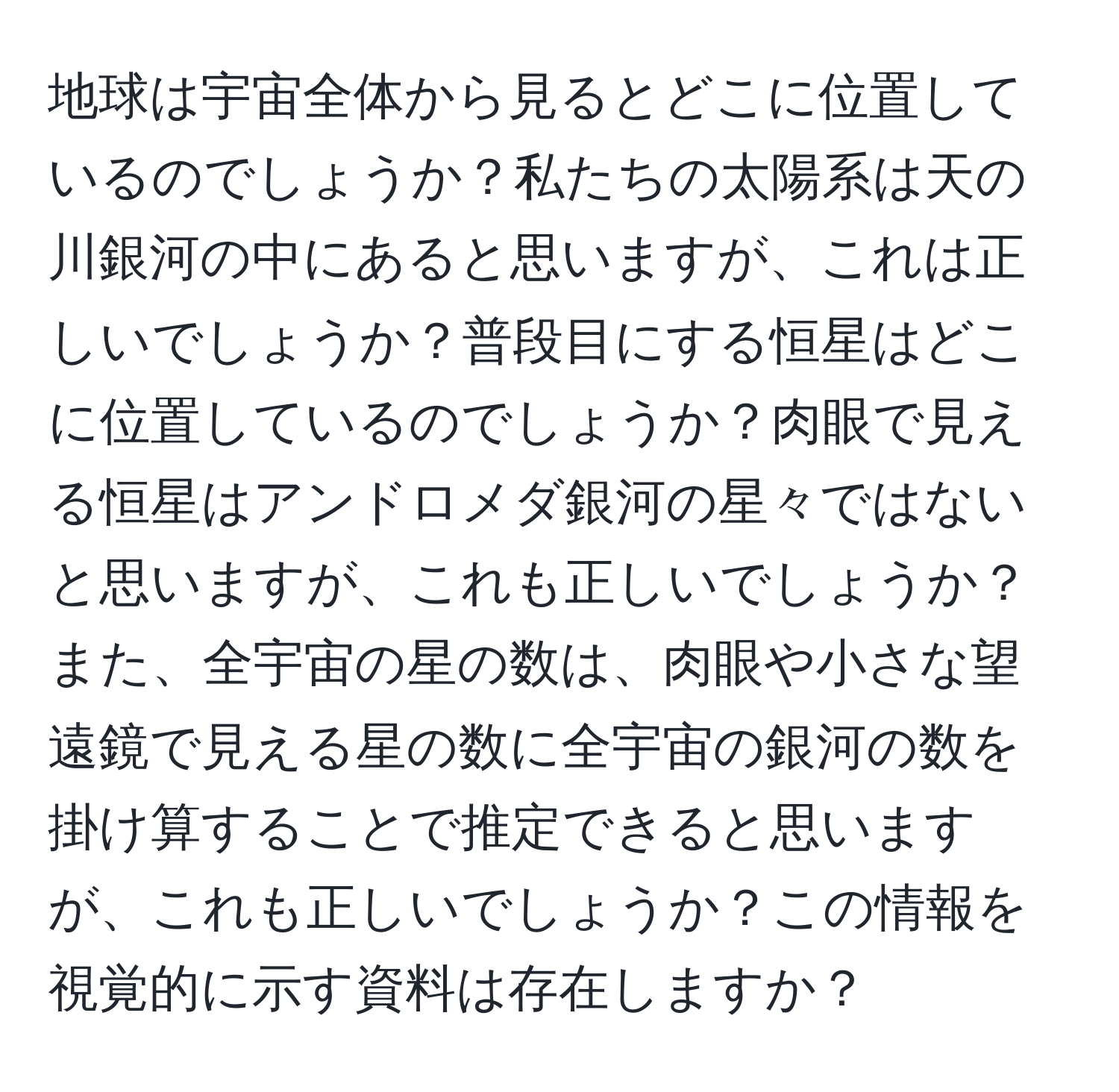 地球は宇宙全体から見るとどこに位置しているのでしょうか？私たちの太陽系は天の川銀河の中にあると思いますが、これは正しいでしょうか？普段目にする恒星はどこに位置しているのでしょうか？肉眼で見える恒星はアンドロメダ銀河の星々ではないと思いますが、これも正しいでしょうか？また、全宇宙の星の数は、肉眼や小さな望遠鏡で見える星の数に全宇宙の銀河の数を掛け算することで推定できると思いますが、これも正しいでしょうか？この情報を視覚的に示す資料は存在しますか？