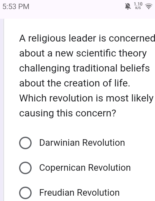 5:53 PM 1.10 K/S
A religious leader is concerned
about a new scientific theory
challenging traditional beliefs
about the creation of life.
Which revolution is most likely
causing this concern?
Darwinian Revolution
Copernican Revolution
Freudian Revolution