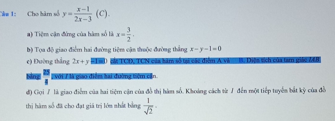 Cho hàm số y= (x-1)/2x-3 (C). 
a) Tiệm cận đứng của hàm số là x= 3/2 . 
b) Tọa độ giao điểm hai đường tiệm cận thuộc đường thắng x-y-1=0
c) Đường thẳng 2x+y-1=0 cắt TCĐ, TCN của hàm số tại các điểm A và B. Diện tích của tam giác IAB 
bàng  25/4  , với 7 là giao điểm hai đường tiệm cận. 
d) Gọi / là giao điểm của hai tiệm cận của dhat o 6 thị hàm số. Khoảng cách từ / đến một tiếp tuyến bất kỳ của đồ 
thị hàm số đã cho đạt giá trị lớn nhất bằng  1/sqrt(2) ·