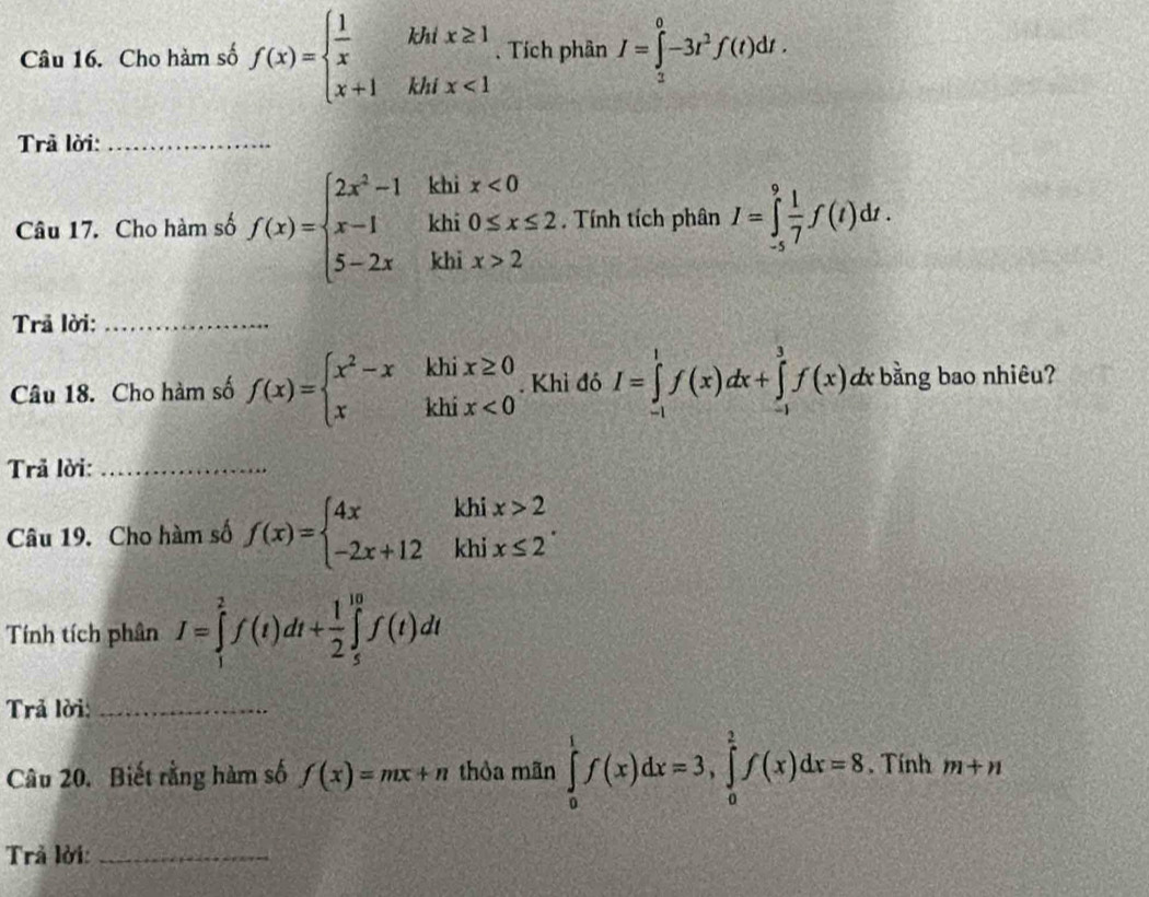 Cho hàm số f(x)=beginarrayl  1/x khix≥ 1 x+1khix<1endarray.. Tích phân I=∈tlimits _2^(0-3r^2)f(t)dt. 
Trả lời:_ 
khi x<0</tex> 
Câu 17. Cho hàm số f(x)=beginarrayl 2x^2-1 x-1 5-2xendarray. khi 0≤ x≤ 2. Tính tích phân I=∈tlimits _(-5)^9 1/7 f(t)dt. 
khi x>2 5 
Trả lời:_ 
Câu 18. Cho hàm số f(x)=beginarrayl x^2-xkhix≥ 0 xkhix<0endarray.. Khỉ đó I=∈tlimits _(-1)^1f(x)dx+∈tlimits _(-1)^3f(x)dx dx bằng bao nhiêu? 
Trả lời:_ 
Câu 19. Cho hàm số f(x)=beginarrayl 4xkhix>2 -2x+12khix≤ 2endarray.. 
Tính tích phân I=∈tlimits _1^(2f(t)dt+frac 1)2∈tlimits _5^(10)f(t)dt
Trả lời:_ 
Câu 20. Biết rằng hàm số f(x)=mx+n thòa mãn ∈tlimits _0^1f(x)dx=3,∈tlimits _0^2f(x)dx=8. Tính m+n
Trả lời:_