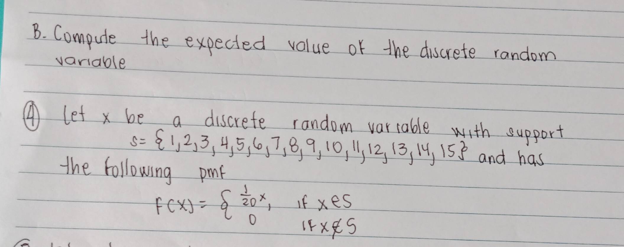 Compute the expected value of the discrete random 
variable 
④ let x be a discrefe random vartable with support
s= 1,2,3,4,5,6,7,8,9,10,11,12,13,14,15 and has 
the following pmf
F(x)=beginarrayl  1/20 x, 0endarray. If x∈ S
IF x∉ S