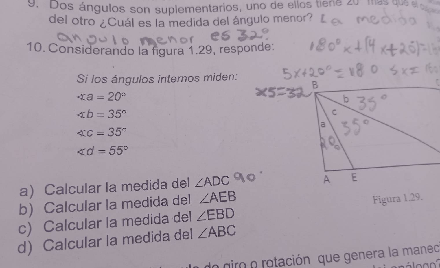 Dos ángulos son suplementarios, uno de ellos tiene zo mas que e 
del otro ¿Cuál es la medida del ángulo menor? 
10. Considerando la figura 1.29, responde: 
Si los ángulos internos miden:
∠ a=20°
∠ b=35°
∠ c=35°
∠ d=55°
a) Calcular la medida del ∠ ADC
b Calcular la medida del ∠ AEB
c) Calcular la medida del ∠ EBD Figura 1.29. 
d) Calcular la medida del ∠ ABC
do giro o rotación que genera la maneo