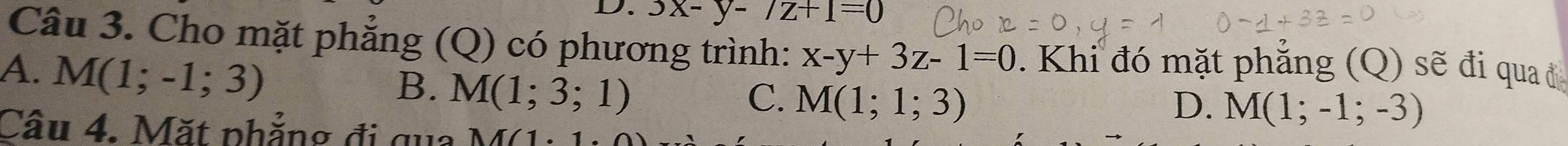 3x-y-/z+1=0
Câu 3. Cho mặt phẳng (Q) có phương trình: x-y+3z-1=0. Khi đó mặt phẳng (Q) sẽ đi qua ở
A. M(1;-1;3)
B. M(1;3;1)
C. M(1;1;3) D. M(1;-1;-3)
Câu 4. Mặt phẳng đi qua M/1