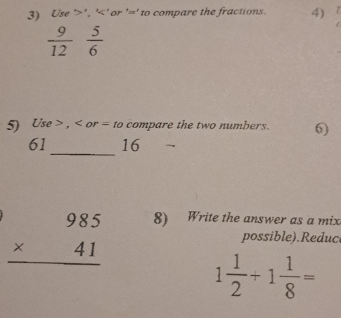 Use ' ' , '<' or '=' to compare the fractions. 4)
 9/12   5/6 
5) Use , or = to compare the two numbers. 6) 
_
61
16
beginarrayr 985 * 41 hline endarray
8) Write the answer as a mix 
possible).Reduc
1 1/2 +1 1/8 =