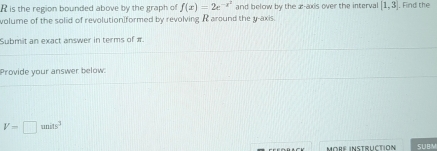 is the region bounded above by the graph of f(x)=2e^(-x^2) and below by the æ -axis over the interval [1,3]. Find the 
volume of the solid of revolution formed by revolving R around the y-axis. 
Submit an exact answer in terms of π. 
Provide your answer below:
V=□ units^3
More instructión SUBM