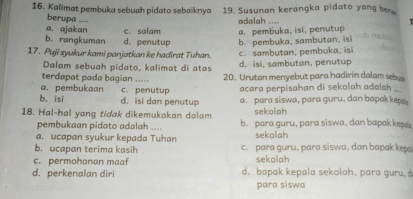 Kalimat pembuka sebuah pidato sebaiknya 19. Susunan kerangka pidato yang bena
berupa ....
adalah .... 1
a. ajakan c. salam a. pembuka, isi, penutup
b. rangkuman d. penutup b. pembuka, sambutan, isi
17. Puji syukur kami panjatkan ke hadirat Tuhan. c. sambutan, pembuka, isi
Dalam sebuah pidato, kalimat di atas d. isi, sambutan, penutup
terdapat pada bagian …_ 20. Urutan menyebut para hadirin dalam sebua
a. pembukaan c. penutup acara perpisahan di sekolah adalah ....
b. isi d. isi dan penutup a. para siswa, para guru, dan bapak kepa
18. Hal-hal yang tidak dikemukakan dalam sekolah
pembukaan pidato adalah .... b. para guru, para siswa, dan bapak kepal
a. ucapan syukur kepada Tuhan
sekolah
b. ucapan terima kasih c. para guru, para siswa, dan bapak kepa
c. permohonan maaf sekolah
d. perkenalan diri d. bapak kepala sekolah, para guru, d
para siswa