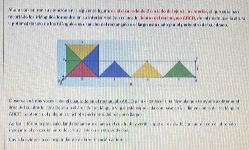 Ahora concentren su atención en la siguiente figura: es el cuadrado de 2 cm lado del ejercicio anterior, al que se le han 
recortado los triángulos formados en su interior y se han colocado dentro del rectángulo ABCD, de tal modo que la altura 
(apotema) de uno de los triángulos es el ancho del rectángulo y el largo está dado por el perímetro del cuadrado.
0.
0
4
1. 
Observa cuántas veces cabe el cuadrado en el rectángulo ABCD para establecer una fórmula que te ayude a obtener el 
área del cuadrado considerando el área del rectángulo y que esté expresada con base en las dimensiones del rectángulo
ABCD : apotema del polígono (ancho) y perímetro del polígono (largo). 
Aplica la fórmula para calcular directamente el área del cuadrado y verifica que el resultado concuerde con el obtenido 
mediante el procedimiento descrito al inicio de esta actividad, 
Envía la evidencia correspondiente de la verificación anterior.