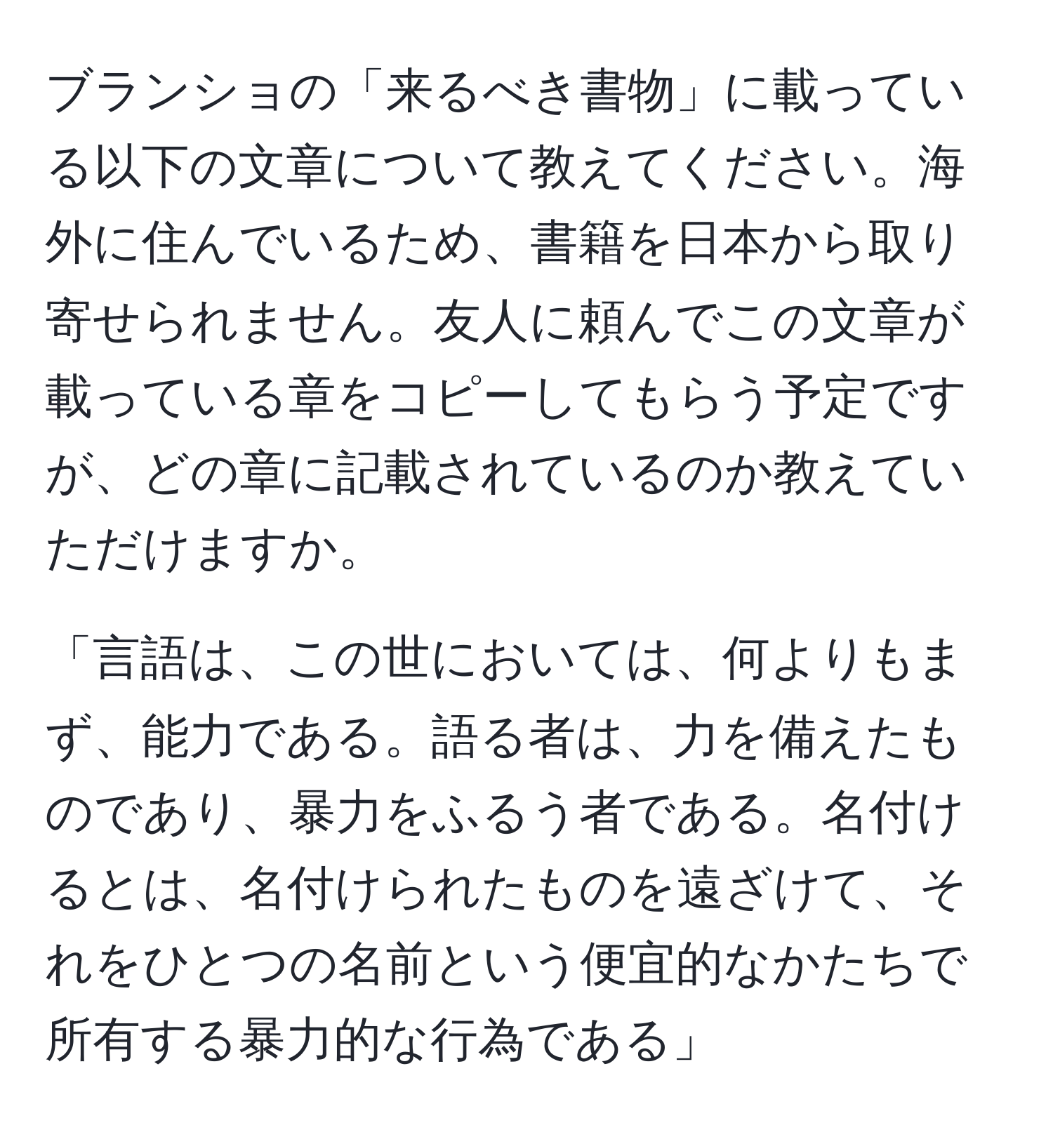 ブランショの「来るべき書物」に載っている以下の文章について教えてください。海外に住んでいるため、書籍を日本から取り寄せられません。友人に頼んでこの文章が載っている章をコピーしてもらう予定ですが、どの章に記載されているのか教えていただけますか。

「言語は、この世においては、何よりもまず、能力である。語る者は、力を備えたものであり、暴力をふるう者である。名付けるとは、名付けられたものを遠ざけて、それをひとつの名前という便宜的なかたちで所有する暴力的な行為である」