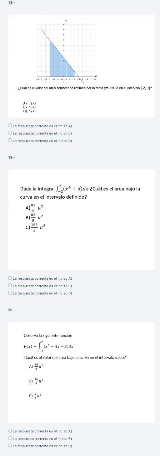 18.-
Cuál es el valor del área sombreada limitada por la recta y= -2x+3 en el intervalo [-2,1]?
2u^2
B) 10u^2
12u^2
La respuesta correcta es el inciso A
La respuesta correcta es el inciso B)
19.-
Dada la integral ∈t _(-2)^2(x^4+5) dx ¿Cuál es el área bajo la
curva en el intervalo definido?
A  82/5 u^2
B  85/5 u^2
C)  164/5 u^2
La respuesta correcta es el inciso A
La respuesta correcta es el inciso C)
20.-
Observa la siguiente función
F(x)=∈t _(-1)^2(x^2-4x+3)dx
¿Cuál es el valor del área bajo la curva en el intervalo dado?
A)  18/3 u^2
B)  16/3 u^2
C)  2/3 u^2
La respuesta correcta es el inciso A)
La respuesta correcta es el inciso B)
La respuesta correcta es el inciso C)