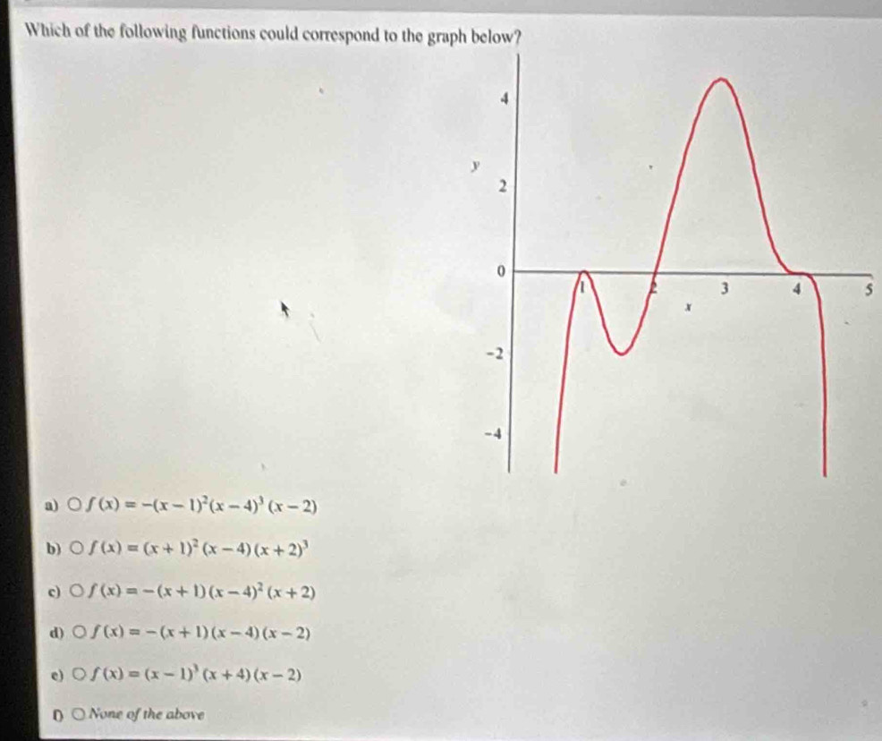 Which of the following functions could correspond to the graph below?
5
a)○ f(x)=-(x-1)^2(x-4)^3(x-2)
b) 。 f(x)=(x+1)^2(x-4)(x+2)^3
c) f(x)=-(x+1)(x-4)^2(x+2)
d) f(x)=-(x+1)(x-4)(x-2)
c) f(x)=(x-1)^3(x+4)(x-2)
0 None of the above