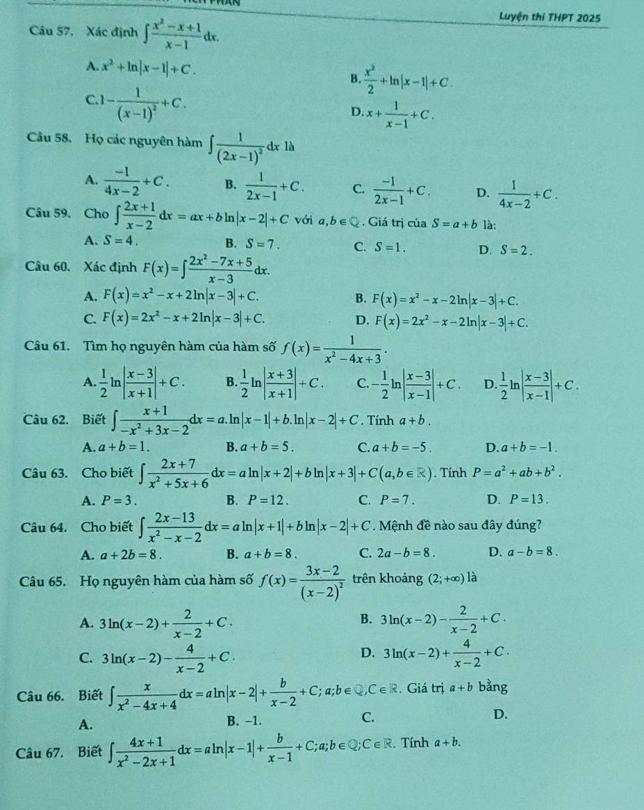 Câu 57, Xác định ∈t  (x^2-x+1)/x-1 dx.
Luyện thi THPT 2025
A. x^2+ln |x-1|+C. B.  x^2/2 +ln |x-1|+C
C. 1-frac 1(x-1)^2+C.
D. x+ 1/x-1 +C.
Câu 58. Họ các nguyên hàm ∈t frac 1(2x-1)^2dxlh
A.  (-1)/4x-2 +C. B.  1/2x-1 +C. C.  (-1)/2x-1 +C. D.  1/4x-2 +C.
Câu 59. Cho ∈t  (2x+1)/x-2 dx=ax+bln |x-2|+C với a,b∈ Q. Giá trị của S=a+b là:
A. S=4. B. S=7. C. S=1. D. S=2.
Câu 60. Xác định F(x)=∈t  (2x^2-7x+5)/x-3 dx.
A. F(x)=x^2-x+2ln |x-3|+C. B. F(x)=x^2-x-2ln |x-3|+C.
C. F(x)=2x^2-x+2ln |x-3|+C. D. F(x)=2x^2-x-2ln |x-3|+C.
Câu 61. Tìm họ nguyên hàm của hàm số f(x)= 1/x^2-4x+3 .
A  1/2 ln | (x-3)/x+1 |+C. B.  1/2 ln | (x+3)/x+1 |+C. C. - 1/2 ln | (x-3)/x-1 |+C. D.  1/2 ln | (x-3)/x-1 |+C.
Câu 62. Biết ∈t  (x+1)/-x^2+3x-2 dx=a. ln |x-1|+b.ln |x-2|+C. Tính a+b.
A. a+b=1. B. a+b=5. C. a+b=-5. D. a+b=-1.
Câu 63. Cho biết ∈t  (2x+7)/x^2+5x+6 dx=aln |x+2|+bln |x+3|+C(a,b∈ R). Tính P=a^2+ab+b^2.
A. P=3. B. P=12. C. P=7. D. P=13.
Câu 64. Cho biết ∈t  (2x-13)/x^2-x-2 dx=aln |x+1|+bln |x-2|+C. Mệnh đề nào sau đây đúng?
A. a+2b=8. B. a+b=8. C. 2a-b=8. D. a-b=8.
Câu 65. Họ nguyên hàm của hàm số f(x)=frac 3x-2(x-2)^2 trên khoảng (2;+∈fty )1 à
B.
A. 3ln (x-2)+ 2/x-2 +C. 3ln (x-2)- 2/x-2 +C.
D.
C. 3ln (x-2)- 4/x-2 +C. 3ln (x-2)+ 4/x-2 +C.
Câu 66. Biết ∈t  x/x^2-4x+4 dx=aln |x-2|+ b/x-2 +C;a;b∈ C∈ R. Giá trị a+b bằng
A.
B. -1.
C.
D.
Câu 67. Biết ∈t  (4x+1)/x^2-2x+1 dx=aln |x-1|+ b/x-1 +C;a;b∈ Q;C∈ R. . Tính a+b.