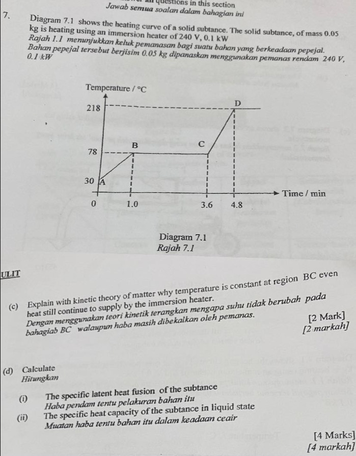 an questions in this section 
Jawab semua soalan dalam bahagian ini 
7. Diagram 7.1 shows the heating curve of a solid subtance. The solid subtance, of mass 0.05
kg is heating using an immersion heater of 240 V, 0.1 kW
Rajah I.1 menunjukkan keluk pemanasan bagi suatu bahan yang berkeadaan pepejal. 
Bahan pepejal tersebut berjisim 0.05 kg dipanaskan menggunakan pemanas rendam 240 V,
0.1 kW
Temperature /^circ C
218
D 
B 
C
78
30 A
Time / min
0 1.0 3.6 4.8
Diagram 7.1 
Rajah 7.1 
ULIT 
(c) Explain with kinetic theory of matter why temperature is constant at region BC even 
heat still continue to supply by the immersion heater. 
Dengan menggunakan teori kinetik terangkan mengapa suhu tidak berubah pada 
bahagiab BC walaupun haba masih dibekalkan oleh pemanas. 
[2 Mark] 
[2 markah] 
(d) Calculate 
Hitungkan 
(i) The specific latent heat fusion of the subtance 
Haba pendam tentu pelakuran bahan itu 
(ii) The specific heat capacity of the subtance in liquid state 
Muatan haba tentu bahan itu dalam keadaan ceair 
[4 Marks] 
[4 markah]