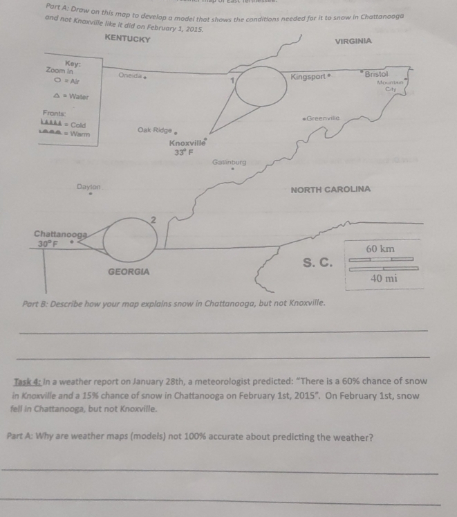 Draw on this map to develop a model that shows the conditions needed for it to snow in Chattanaaga
and not Knaxville like it 
Part B: Describe how your map explains snow in Chattanooga, but not Kn
_
_
Task 4: In a weather report on January 28th, a meteorologist predicted: “There is a 60% chance of snow
in Knoxville and a 15% chance of snow in Chattanooga on February 1st, 2015°. On February 1st, snow
fell in Chattanooga, but not Knoxville.
Part A: Why are weather maps (models) not 100% accurate about predicting the weather?
_
_