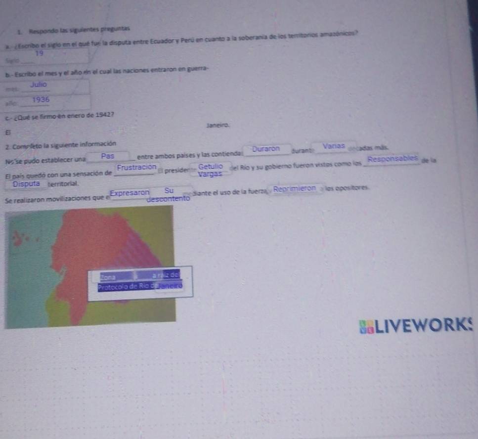 Respondo las siguientes preguntas 
a ¿Escribo el sigló en el qué fue la disputa entre Ecuador y Perú en cuanto a la soberania de los temitorios amazónicos? 
19 
Sigld_ 
b.- Escribo el mes y el año en el cual las naciones entraron en guerra- 
c. ¿Qué se firmo en enero d? 
Janeiro. 
B 
2. Comp leto la siguiente información 
No'se pudo establecer una Pas entre ambos países y las contienda Duraron duranti Varas decadas más. 
Frustración 
El país quedó con una sensación de _El president Vargas Getulio rel Río y su gobierno fueron vistas como las Responsables de la 
Disputa territorial. 
Su 
Se realizaron movilizaciones que el Expresaron descontento diante el uso de la fuerza, , Reprimierón los opositores. 
BLIVEWORKS