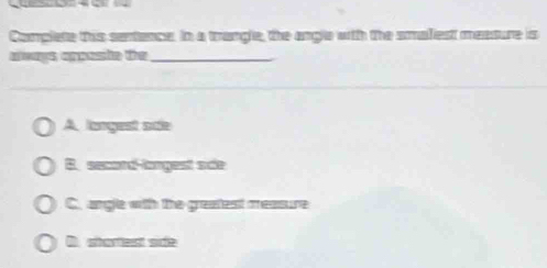 Complete this sentence. In a trangle, the angle with the smalest meature is
aways appaste the_
_
A langest onle
B. secord-langest sce
C. angle with the greatest measure
D. shartest sife