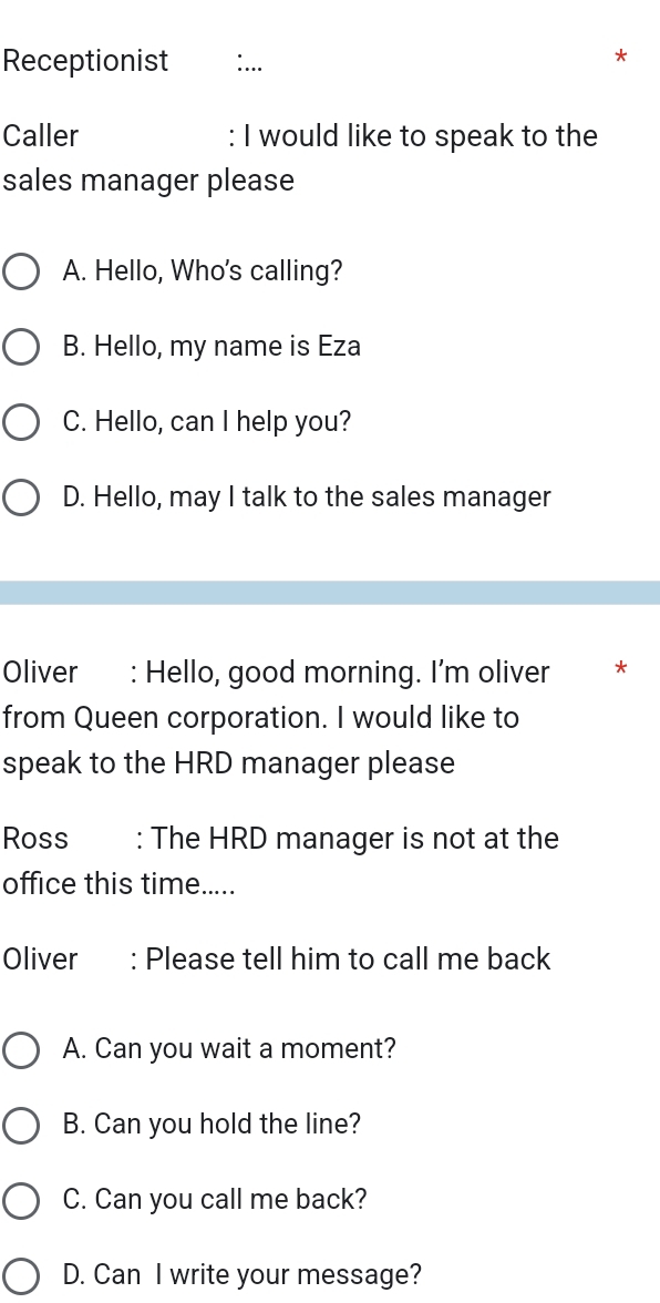 Receptionist
_
Caller : I would like to speak to the
sales manager please
A. Hello, Who's calling?
B. Hello, my name is Eza
C. Hello, can I help you?
D. Hello, may I talk to the sales manager
Oliver : Hello, good morning. I'm oliver *
from Queen corporation. I would like to
speak to the HRD manager please
Ross : The HRD manager is not at the
office this time.....
Oliver : Please tell him to call me back
A. Can you wait a moment?
B. Can you hold the line?
C. Can you call me back?
D. Can I write your message?