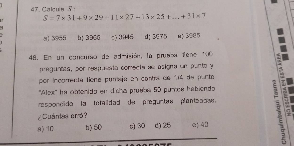 Calcule S :
r
S=7* 31+9* 29+11* 27+13* 25+...+31* 7
a
a) 3955 b) 3965 c) 3945 d) 3975 e) 3985
48. En un concurso de admisión, la prueba tiene 100
preguntas, por respuesta correcta se asigna un punto y
por incorrecta tiene puntaje en contra de 1/4 de punto
“Alex” ha obtenido en dicha prueba 50 puntos habiendo
respondido la totalidad de preguntas planteadas.
¿Cuántas erró?
a) 10 b) 50 c) 30 d) 25 e) 40