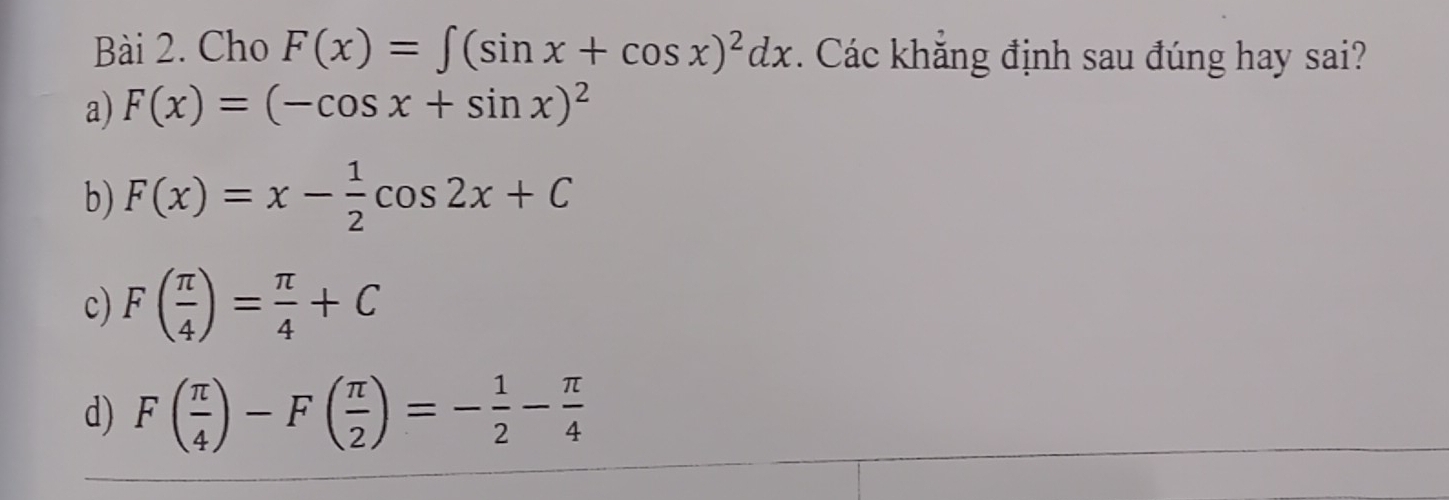 Cho F(x)=∈t (sin x+cos x)^2dx. Các khắng định sau đúng hay sai?
a) F(x)=(-cos x+sin x)^2
b) F(x)=x- 1/2 cos 2x+C
c) F( π /4 )= π /4 +C
d) F( π /4 )-F( π /2 )=- 1/2 - π /4 