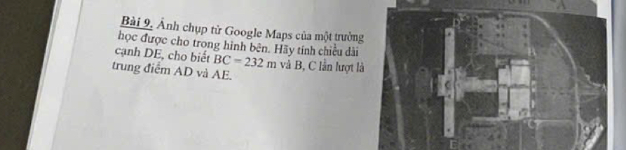 Bài 9, Ảnh chụp từ Google Maps của một trưởng 
học được cho trong hình bên. Hãy tính chiều dài 
cạnh DE, cho biết BC=232m và B, C lần lượt l 
trung điểm AD và AE.