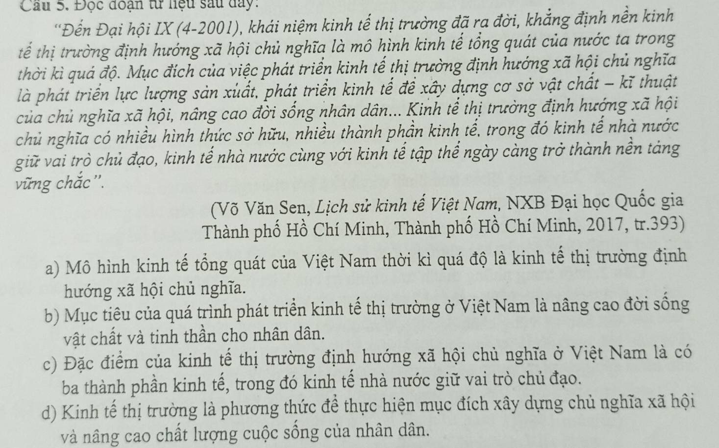 Cầu 5. Đọc đoạn từ liệu sau day:
'Đến Đại hội IX (4-2001), khái niệm kinh tế thị trường đã ra đời, khẳng định nền kinh
tế thị trường định hướng xã hội chủ nghĩa là mô hình kinh tế tổng quát của nước ta trong
thời kì quá độ. Mục đích của việc phát triển kinh tế thị trường định hướng xã hội chủ nghĩa
là phát triển lực lượng sản xuất, phát triển kinh tế để xây dựng cơ sở vật chất - kĩ thuật
của chủ nghĩa xã hội, nâng cao đời sống nhân dân... Kinh tế thị trường định hướng xã hội
chủ nghĩa có nhiều hình thức sở hữu, nhiều thành phần kinh tế, trong đó kinh tế nhà nước
giữ vai trò chủ đạo, kinh tế nhà nước cùng với kinh tế tập thể ngày càng trở thành nền tảng
vũng chắc ''.
(Võ Văn Sen, Lịch sử kinh tế Việt Nam, NXB Đại học Quốc gia
Thành phố Hồ Chí Minh, Thành phố Hồ Chí Minh, 2017, tr.393)
a) Mô hình kinh tế tổng quát của Việt Nam thời kì quá độ là kinh tế thị trường định
hướng xã hội chủ nghĩa.
b) Mục tiêu của quá trình phát triển kinh tế thị trường ở Việt Nam là nâng cao đời sống
vật chất và tinh thần cho nhân dân.
c) Đặc điểm của kinh tế thị trường định hướng xã hội chủ nghĩa ở Việt Nam là có
ba thành phần kinh tế, trong đó kinh tế nhà nước giữ vai trò chủ đạo.
d) Kinh tế thị trường là phương thức để thực hiện mục đích xây dựng chủ nghĩa xã hội
và nâng cao chất lượng cuộc sồng của nhân dân.