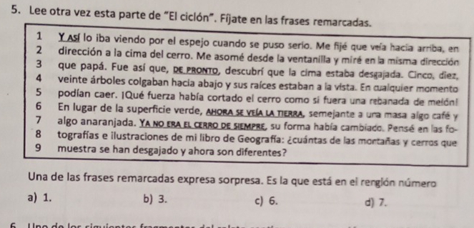 Lee otra vez esta parte de "El ciclón". Fíjate en las frases remarcadas.
1 Y A lo iba viendo por el espejo cuando se puso serio. Me fijé que veía hacía arriba, en
2dirección a la cima del cerro. Me asomé desde la ventanilla y miré en la misma dirección
3 que papá. Fue así que, pE pronto, descubrí que la cima estaba desgajada. Cinco, diez,
4 veinte árboles colgaban hacia abajo y sus raíces estaban a la vista. En cualquier momento
5 podían caer. ¡Qué fuerza había cortado el cerro como si fuera una rebanada de melón!
6 En lugar de la superficie verde, aborA sE VEIA LA TERRA, semejante a una masa algo café y
7algo anaranjada. Ya no era el cerro de siempre, su forma había cambiado. Pensé en las fo-
8 tografías e ilustraciones de mi libro de Geografía: ¿cuántas de las mortañas y cerros que
9 muestra se han desgajado y ahora son diferentes?
Una de las frases remarcadas expresa sorpresa. Es la que está en el rergión número
a) 1. b) 3. c) 6. d) 7.