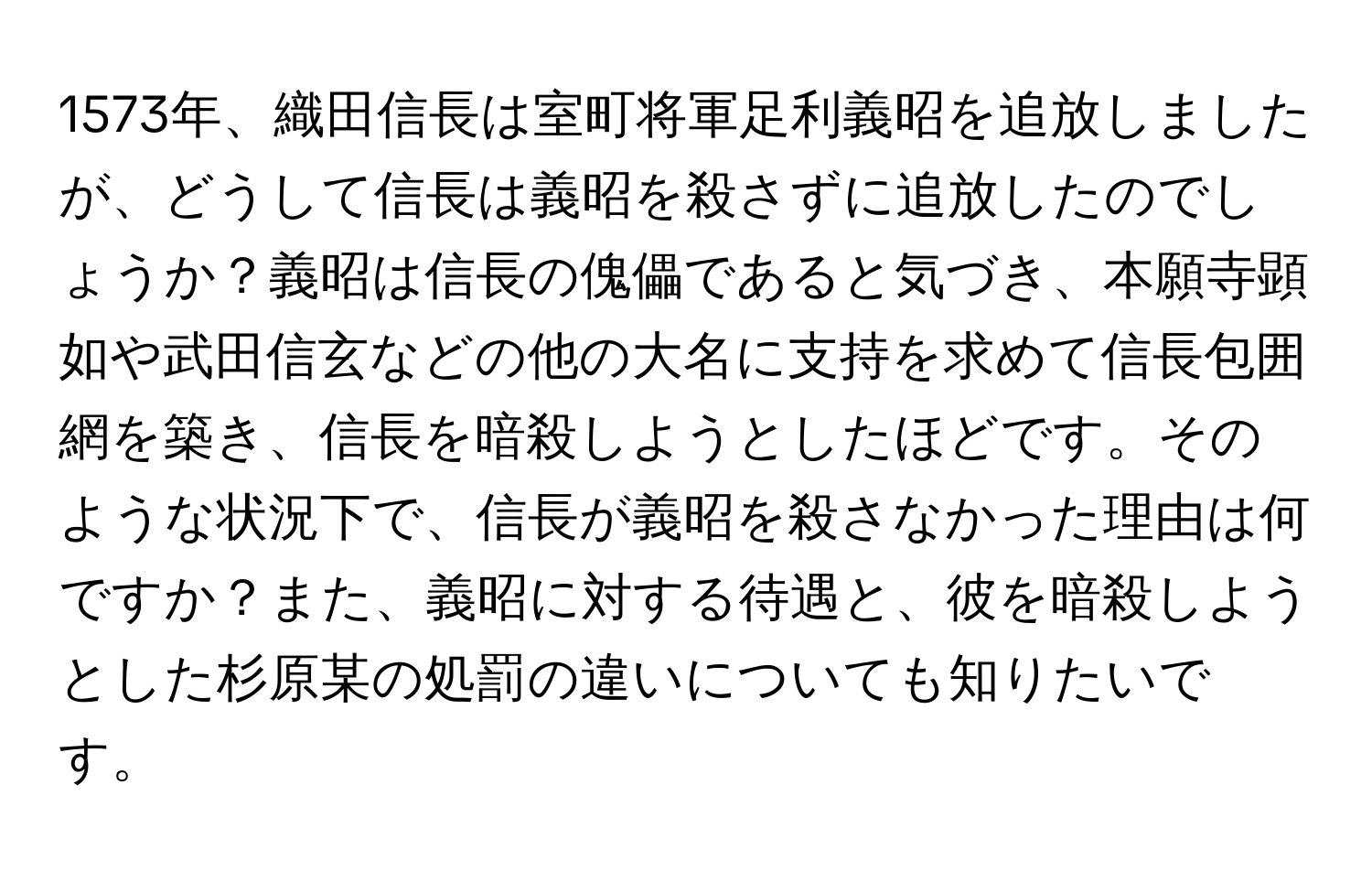 1573年、織田信長は室町将軍足利義昭を追放しましたが、どうして信長は義昭を殺さずに追放したのでしょうか？義昭は信長の傀儡であると気づき、本願寺顕如や武田信玄などの他の大名に支持を求めて信長包囲網を築き、信長を暗殺しようとしたほどです。そのような状況下で、信長が義昭を殺さなかった理由は何ですか？また、義昭に対する待遇と、彼を暗殺しようとした杉原某の処罰の違いについても知りたいです。