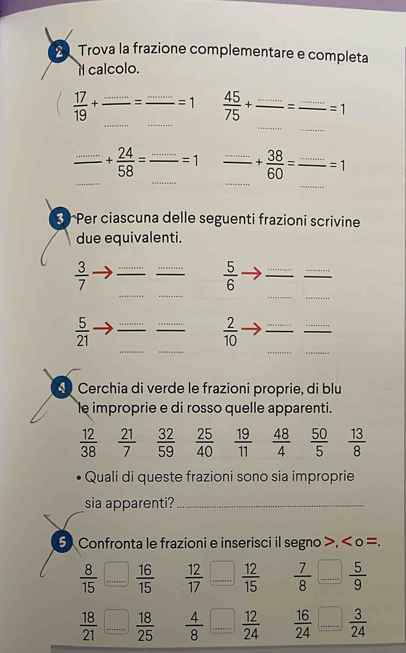 Trova la frazione complementare e completa 
it calcolo. 
_ 
_ 
_ 
_  17/19 +
_ =1  45/75 + _=_ =1
_ 
_ 
_ 
_
frac ·s  -+ 24/58 = _ =1 _ 
_
+ 38/60 =. _ =1
3 Per ciascuna delle seguenti frazioni scrivine 
due equivalenti. 
_ 
__ 
__
 3/7 
_
 5/6 
__ 
_ 
_ 
__ 
__ 
_ 
_
 5/21 
 2/10 
Cerchia di verde le frazioni proprie, di blu 
le improprie e di rosso quelle apparenti.
 12/38   21/7   32/59   25/40   19/11   48/4   50/5   13/8 
Quali di queste frazioni sono sia improprie 
sia apparenti?_ 
5 Confronta le frazioni e inserisci il segno >, < o =.
 8/15  _  16/15   12/17  _  12/15   7/8  _  5/9 
 18/21  _  18/25   4/8  _  12/24   16/24  _  3/24 