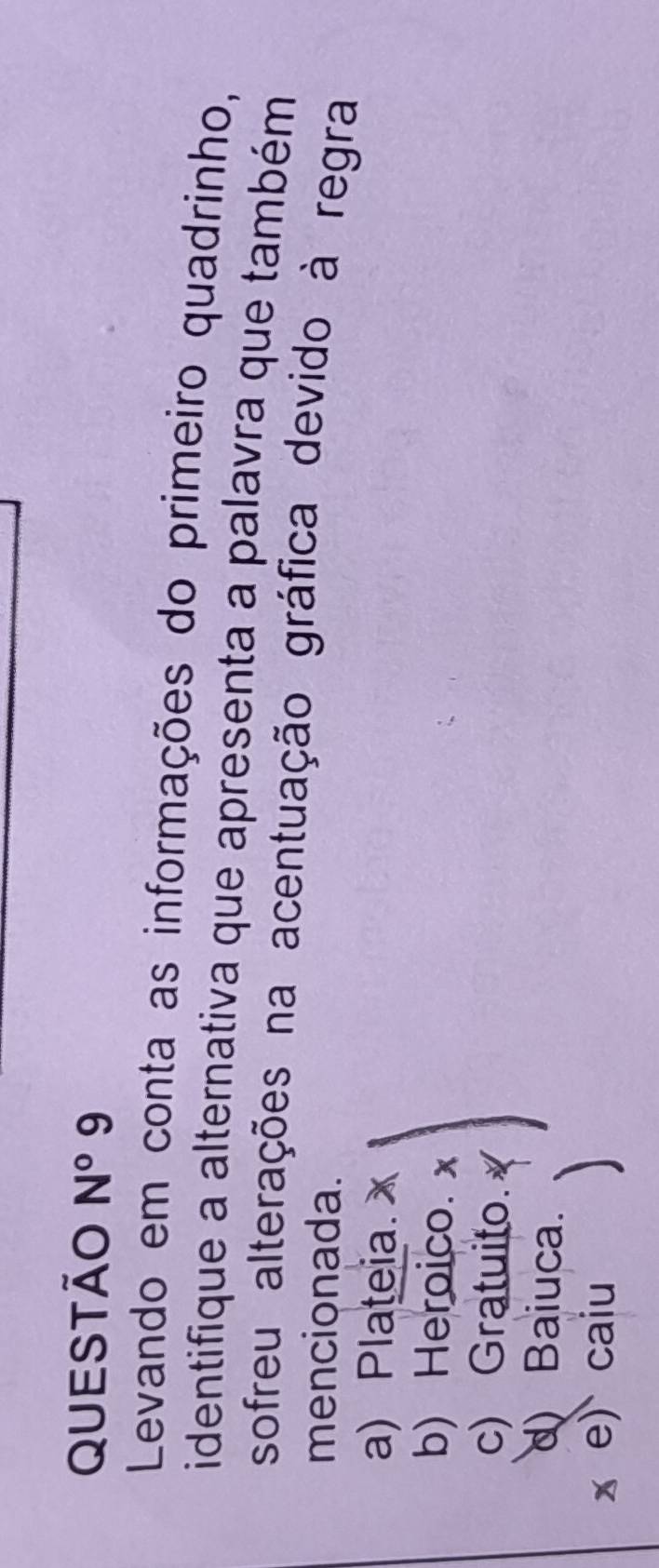 QUEStão N° 9
Levando em conta as informações do primeiro quadrinho,
identifique a alternativa que apresenta a palavra que também
sofreu alterações na acentuação gráfica devido à regra
mencionada.
a) Plateia.
b) Heroico.
c) Gratuito.
d) Baiuca.
x e) caiu