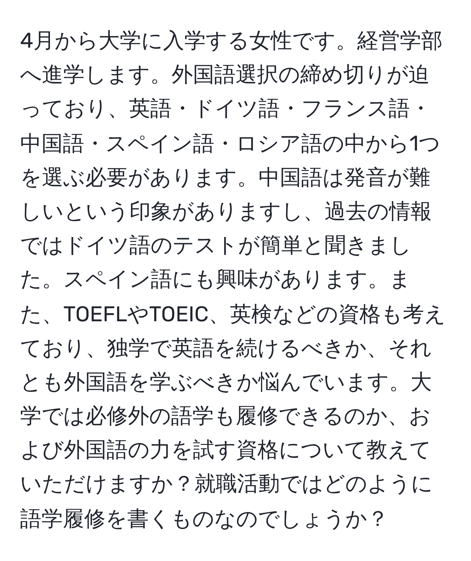 4月から大学に入学する女性です。経営学部へ進学します。外国語選択の締め切りが迫っており、英語・ドイツ語・フランス語・中国語・スペイン語・ロシア語の中から1つを選ぶ必要があります。中国語は発音が難しいという印象がありますし、過去の情報ではドイツ語のテストが簡単と聞きました。スペイン語にも興味があります。また、TOEFLやTOEIC、英検などの資格も考えており、独学で英語を続けるべきか、それとも外国語を学ぶべきか悩んでいます。大学では必修外の語学も履修できるのか、および外国語の力を試す資格について教えていただけますか？就職活動ではどのように語学履修を書くものなのでしょうか？