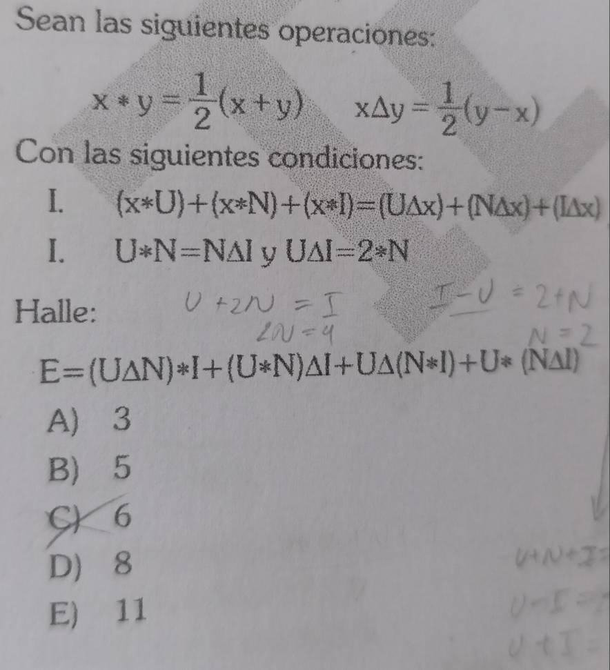 Sean las siguientes operaciones:
x*y= 1/2 (x+y) x△ y= 1/2 (y-x)
Con las siguientes condiciones:
I. (x*U)+(x*N)+(x*I)=(U△ x)+(N△ x)+(L△ x)
I. U*N=N△ I V U△ I=2*N
Halle:
E=(U△ N)*I+(U*N)△ I+U△ (N*I)+U*(N△ I)
A) 3
B) 5
C) 6
D 8
E) 11