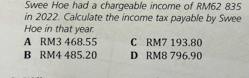 Swee Hoe had a chargeable income of RM62 835
in 2022. Calculate the income tax payable by Swee
Hoe in that year.
A RM3 468.55 C RM7 193.80
B RM4 485.20 D RM8 796.90