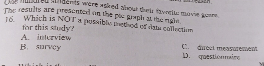 ncreased.
One hundred students were asked about their favorite movie genre.
The results are presented on the pie graph at the right.
16. Which is NOT a possible method of data collection
for this study?
A. interview
B. survey
C. direct measurement
D. questionnaire
M