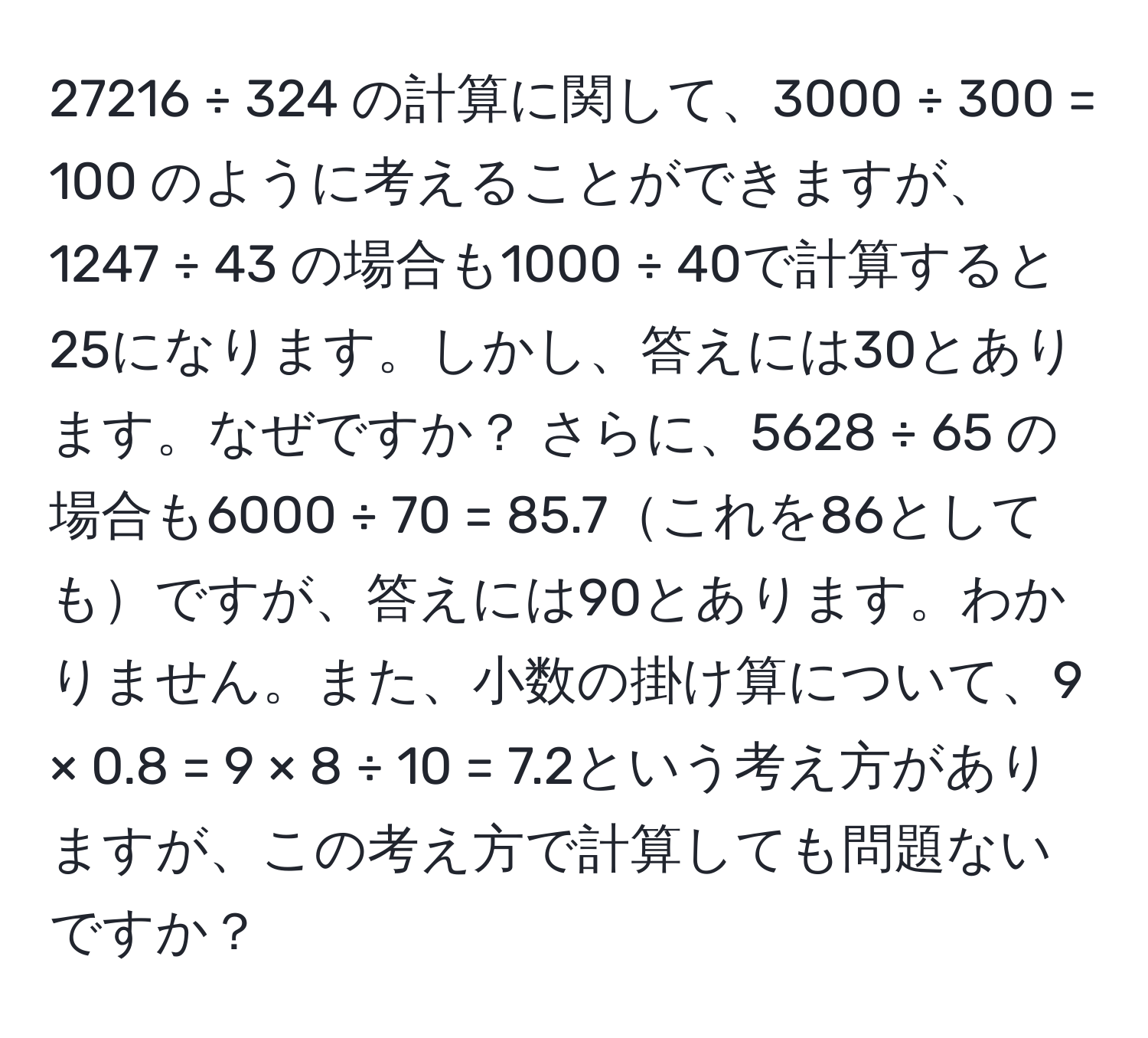 27216 ÷ 324 の計算に関して、3000 ÷ 300 = 100 のように考えることができますが、1247 ÷ 43 の場合も1000 ÷ 40で計算すると25になります。しかし、答えには30とあります。なぜですか？ さらに、5628 ÷ 65 の場合も6000 ÷ 70 = 85.7これを86としてもですが、答えには90とあります。わかりません。また、小数の掛け算について、9 × 0.8 = 9 × 8 ÷ 10 = 7.2という考え方がありますが、この考え方で計算しても問題ないですか？