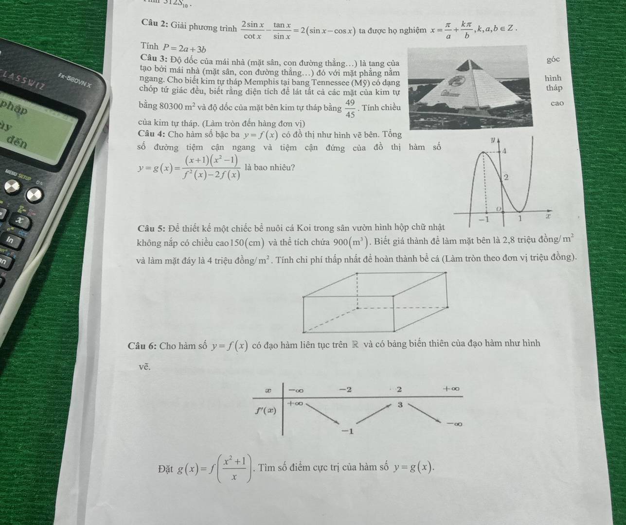 12S_10.
Câu 2: Giải phương trình  2sin x/cot x - tan x/sin x =2(sin x-cos x) ta được họ nghiệm x= π /a + kπ /b ,k,a,b∈ Z.
Tính P=2a+3b
Câu 3: Độ dốc của mái nhà (mặt sân, con đường thằng..) là tang của
góc
tạo bởi mái nhà (mặt sân, con đường thằng..) đó với mặt phẳng nằm
ngang. Cho biết kim tự tháp Memphis tại bang Tennessee (Mỹ) có dạnghình
LA S S W I Z
fx-580VN X
chóp tứ giác đều, biết rằng diện tích để lát tất cả các mặt của kim tựtháp
pháp
bằng 8 0300m^2 và độ dốc của mặt bên kim tự tháp bằng  49/45 . Tính chiều cao
của kim tự tháp. (Làm tròn đến hàng đơn vi)
Câu 4: Cho hàm số bậc ba y=f(x) có đồ thị như hình vẽ bên. Tổng
dến
số đường tiệm cận ngang và tiệm cận đứng của đồ thị hàm số
y=g(x)= ((x+1)(x^2-1))/f^2(x)-2f(x)  là bao nhiêu?
x
Câu 5: Để thiết kế một chiếc bề nuôi cá Koi trong sân vườn hình hộp chữ nhật
In . Biết giá thành để làm mặt bên là 2,8 triệu đồng m^2
không nắp có chiều cao150(cm) và thể tích chứa 900(m^3)
in và làm mặt đáy là 4 triệu đồng/ m^2. Tính chi phí thấp nhất đề hoàn thành bể cá (Làm tròn theo đơn vị triệu đồng).
Câu 6: Cho hàm số y=f(x) có đạo hàm liên tục trên R và có bảng biến thiên của đạo hàm như hình
về.
Đặt g(x)=f( (x^2+1)/x ). Tìm số điểm cực trị của hàm số y=g(x).