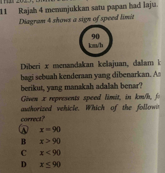 Tar 2023
11 Rajah 4 menunjukkan satu papan had laju.
Diagram 4 shows a sign of speed limit
90
km/h
Diberi x menandakan kelajuan, dalam k
bagi sebuah kenderaan yang dibenarkan. A⊥
berikut, yang manakah adalah benar?
Given x represents speed limit, in km/h, fo
authorized vehicle. Which of the followi
correct?
A x=90
B x>90
C x<90</tex>
D x≤ 90