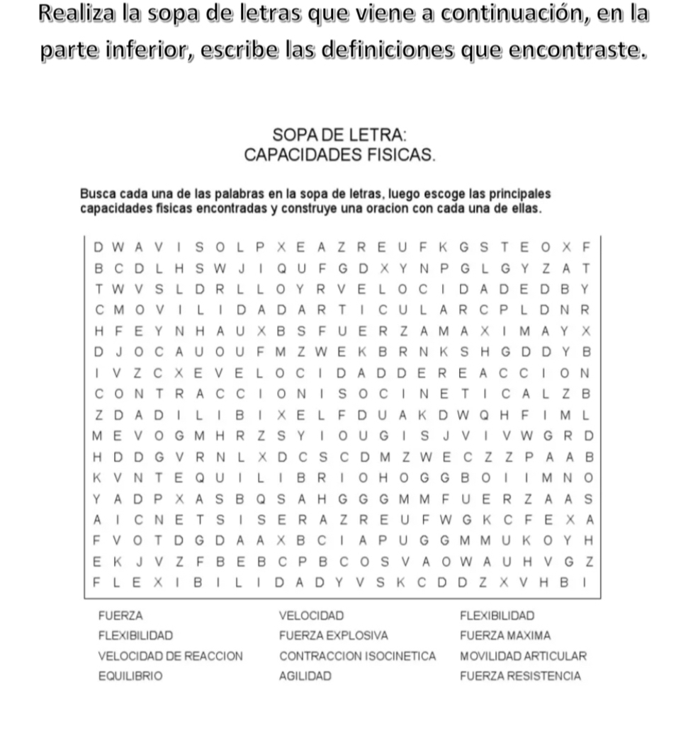 Realiza la sopa de letras que viene a continuación, en la 
parte inferior, escribe las definiciones que encontraste. 
SOPA DE LETRA: 
CAPACIDADES FISICAS. 
Busca cada una de las palabras en la sopa de letras, luego escoge las principales 
capacidades físicas encontradas y construye una oracion con cada una de ellas. 
FUERZA VELOCIDAD FLEXIBILIDAD 
FLEXIBILIDAD FUERZA EXPLOSIVA FUERZA MAXIMA 
VELOCIDAD DE REACCION CONTRACCION ISOCINETICA MOVILIDAD ARTICULAR 
EQUILIBRIO AGILIDAD FUERZA RESISTENCIA