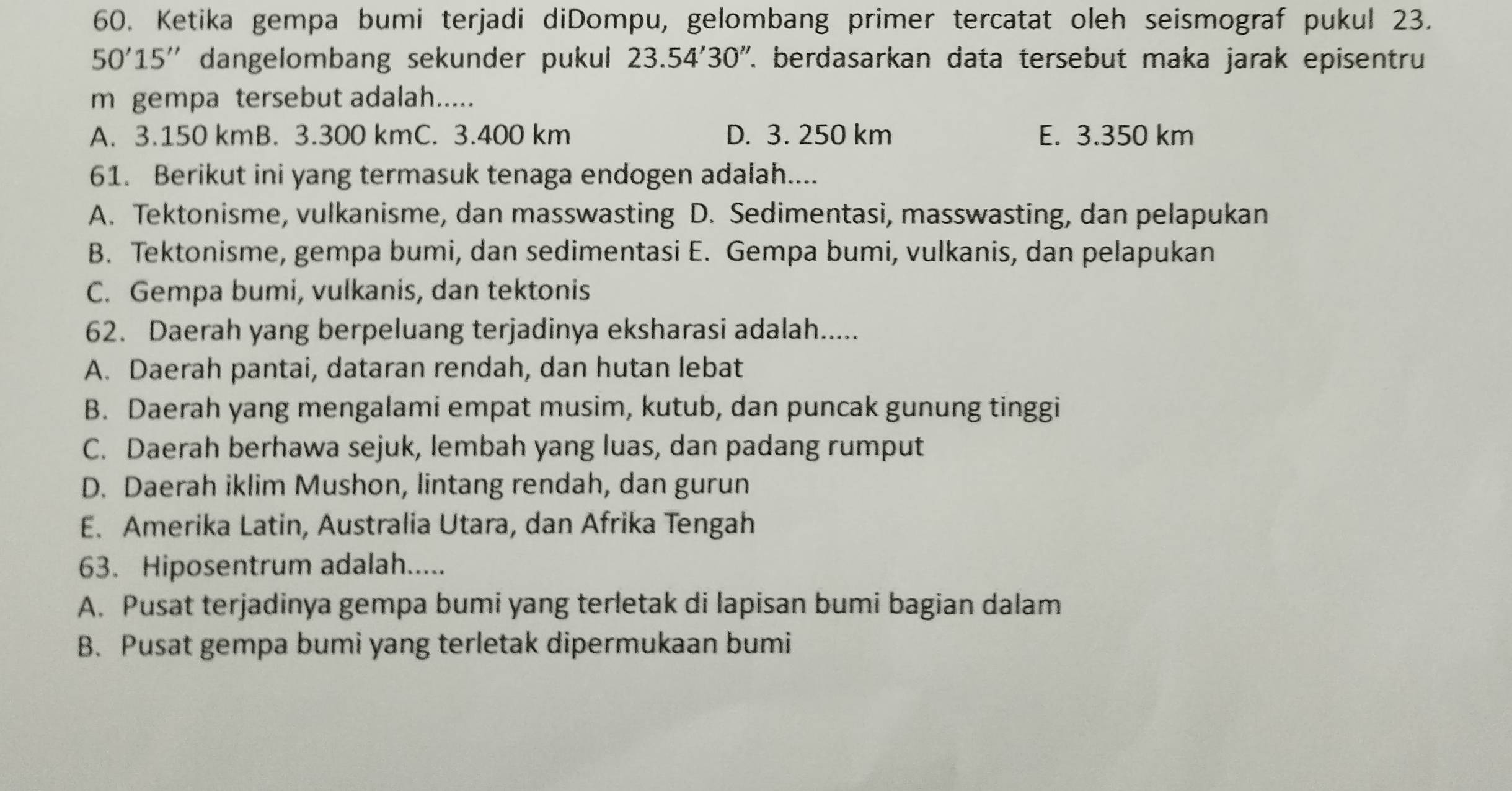 Ketika gempa bumi terjadi diDompu, gelombang primer tercatat oleh seismograf pukul 23.
50'15'' dangelombang sekunder pukui 23.54'30'' 7. berdasarkan data tersebut maka jarak episentru
m gempa tersebut adalah.....
A. 3.150 kmB. 3.300 kmC. 3.400 km D. 3. 250 km E. 3.350 km
61. Berikut ini yang termasuk tenaga endogen adalah....
A. Tektonisme, vulkanisme, dan masswasting D. Sedimentasi, masswasting, dan pelapukan
B. Tektonisme, gempa bumi, dan sedimentasi E. Gempa bumi, vulkanis, dan pelapukan
C. Gempa bumi, vulkanis, dan tektonis
62. Daerah yang berpeluang terjadinya eksharasi adalah.....
A. Daerah pantai, dataran rendah, dan hutan lebat
B. Daerah yang mengalami empat musim, kutub, dan puncak gunung tinggi
C. Daerah berhawa sejuk, lembah yang luas, dan padang rumput
D. Daerah iklim Mushon, lintang rendah, dan gurun
E. Amerika Latin, Australia Utara, dan Afrika Tengah
63. Hiposentrum adalah.....
A. Pusat terjadinya gempa bumi yang terletak di lapisan bumi bagian dalam
B. Pusat gempa bumi yang terletak dipermukaan bumi