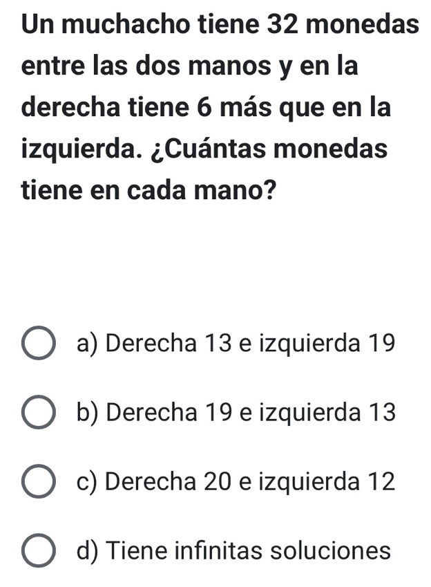 Un muchacho tiene 32 monedas
entre las dos manos y en la
derecha tiene 6 más que en la
izquierda. ¿Cuántas monedas
tiene en cada mano?
a) Derecha 13 e izquierda 19
b) Derecha 19 e izquierda 13
c) Derecha 20 e izquierda 12
d) Tiene infinitas soluciones