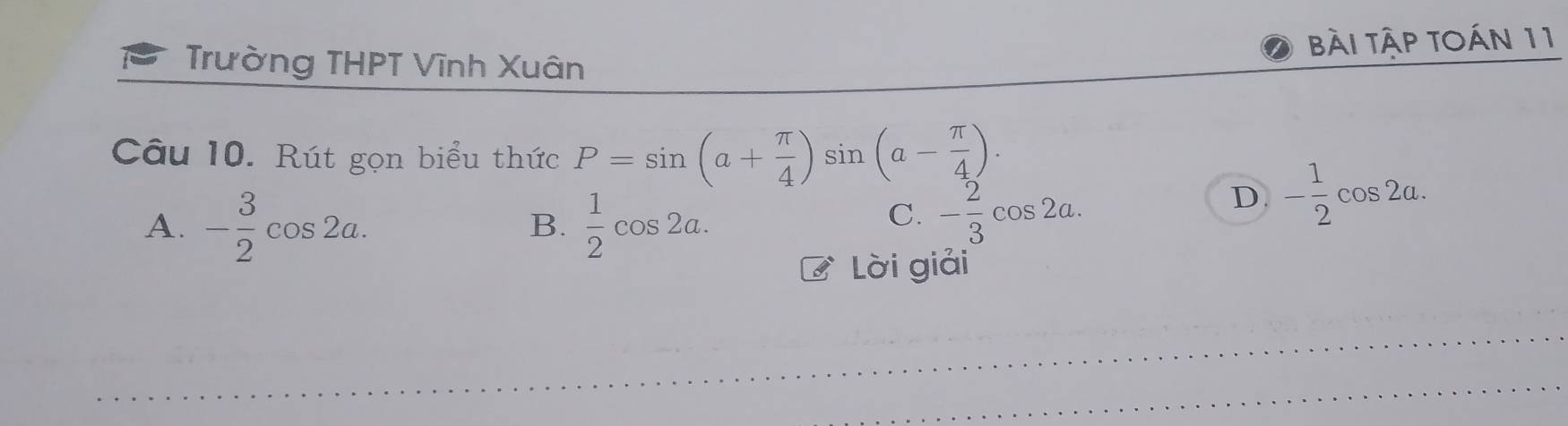 Trường THPT Vĩnh Xuân bài tập tOán 11
Câu 10. Rút gọn biểu thức P=sin (a+ π /4 )sin (a- π /4 ).
A. - 3/2 cos 2a.  1/2 cos 2a.
D. - 1/2 cos 2a. 
B.
C. - 2/3 cos 2a. 
Lời giải
_
_
_
_
_