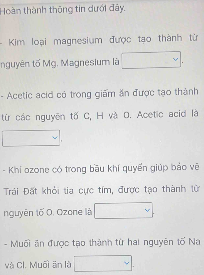 Hoàn thành thông tin dưới đây. 
Ki loại magnesium được tạo thành từ 
□  
nguyên tố Mg. Magnesium là 
- Acetic acid có trong giấm ăn được tạo thành 
từ các nguyên tố C, H và O. Acetic acid là 
- Khí ozone có trong bầu khí quyển giúp bảo vệ 
Trái Đất khỏi tia cực tím, được tạo thành từ 
nguyên tố O. Ozone là 
- Muối ăn được tạo thành từ hai nguyên tố Na 
và Cl. Muối ăn là vee .