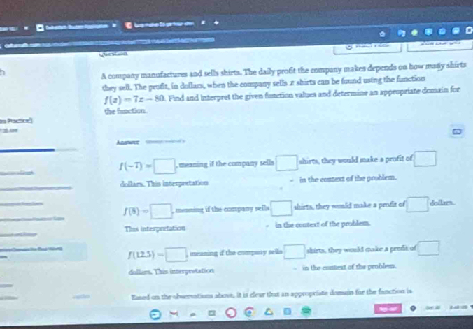 to g ter de
ater 
Gerstion 
A company manufactures and sells shirta. The daily profit the company makes depends on how many shirts
they sell. The profit, in dollars, when the company sells 2 shirts can be found using the function
f(z)=7z-80 A. Find and Interpret the given function values and determine an appropriate domain for
the frnction
i Pactice'
' 25 0
_
Anstce
_
f(-7)=□ meaning if the company sells □ shirts, they would make a profit of □
_
dollars. This interpretation in the context of the problem.
_
_
f(8)=□. , mening if the company sell □ shirts, they would make a profit of □ dollars.
_
This interpretation in the context of the problem.
_
f(12.5)=□. meaning if the company sells □ shirts, they would make a profit of □
dollars. This interpretation in the contiest of the prublem.
Eased on the obsersations above. It is clear that an appropriate domain for the fanction is