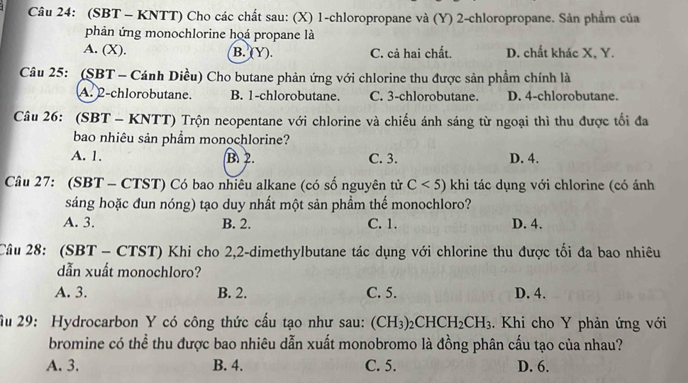 (SBT - KNTT) Cho các chất sau: (X) 1 -chloropropane và (Y) 2 -chloropropane. Sản phẩm của
phản ứng monochlorine hoá propane là
A. (X). B. (Y). C. cả hai chất. D. chất khác X, Y.
Câu 25: (SBT - Cánh Diều) Cho butane phản ứng với chlorine thu được sản phẩm chính là
A. 2 -chlorobutane. B. 1 -chlorobutane. C. 3 -chlorobutane. D. 4 -chlorobutane.
Câu 26: (SBT - KNTT) Trộn neopentane với chlorine và chiếu ánh sáng từ ngoại thì thu được tối đa
bao nhiêu sản phẩm monochlorine?
A. 1. B. 2. C. 3. D. 4.
Câu 27: (SBT - CTST) Có bao nhiêu alkane (có số nguyên tử C<5) khi tác dụng với chlorine (có ánh
sáng hoặc đun nóng) tạo duy nhất một sản phầm thế monochloro?
A. 3. B. 2. C. 1. D. 4.
Câu 28: (SBT - CTST) Khi cho 2, 2 -dimethylbutane tác dụng với chlorine thu được tối đa bao nhiêu
dẫn xuất monochloro?
A. 3. B. 2. C. 5. D. 4.
Âu 29: Hydrocarbon Y có công thức cấu tạo như sau: (CH_3)_2CHCH_2CH_3. Khi cho Y phản ứng với
bromine có thể thu được bao nhiêu dẫn xuất monobromo là đồng phân cấu tạo của nhau?
A. 3. B. 4. C. 5. D. 6.