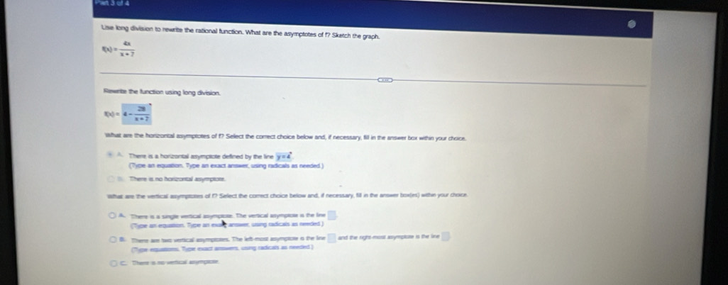 Lise long division to rewrite the rational function. What are the asymptotes of f? Sketch the graph.
f(x)= 4x/x+7 
Rewnte the function using long division.
f(x)=4- 28/x+7 
What are the honzontal asymptotes of f? Select the comect choice below and, if necessary, fill in the answer box within your choice.
There is a horizontall asympticte defined by the line y=4°
(7ype an equation. Type an exact answer, using radicals as needed)
There is no hoxizontal assymptore.
ithak are the verttical asymptotes of f? Select the correct choice below and, if necessary, fill in the answer box(es) within your choice
A. Therre is a single vertical asympicse. The vertical asympicie is the fine □ . 
(T)pe an equastion. Type an exa arower, using radicals an reeded)
B. There are has vertical assympioses. The lefb-most assympaone is the line □ and the righs most asymploe is the line □ 
(Type eqquations. Type exact amowers, ussing cadicals as needed )
C. Theme is no vertical anymgacse