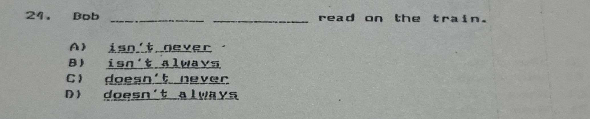 Bob __read on the train.
A) isn't never.
B) isn't always
C doesn't never
D) doesn't always