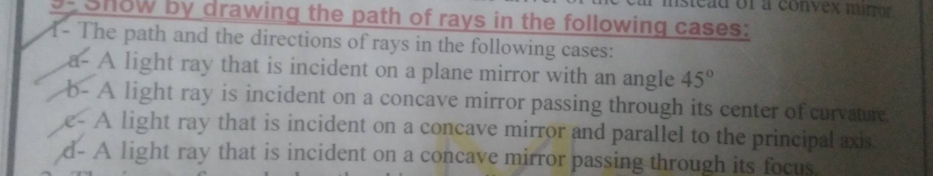 isicad of a convex mirror. 
- Show by drawing the path of rays in the following cases: 
1- The path and the directions of rays in the following cases: 
a- A light ray that is incident on a plane mirror with an angle 45°
b- A light ray is incident on a concave mirror passing through its center of curvature 
c- A light ray that is incident on a concave mirror and parallel to the principal axis 
d- A light ray that is incident on a concave mirror passing through its focus.